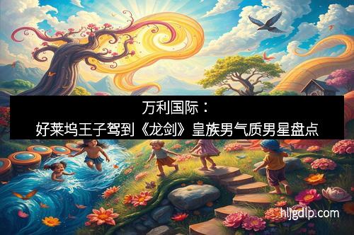 万利国际：好莱坞王子驾到《龙剑》皇族男气质男星盘点
